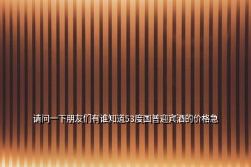 請(qǐng)問(wèn)一下朋友們有誰(shuí)知道53度國(guó)普迎賓酒的價(jià)格急