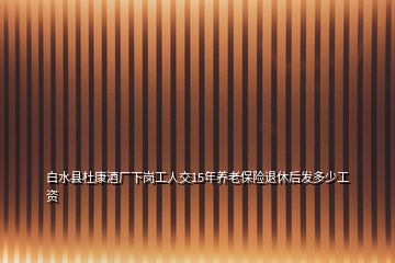 白水縣杜康酒廠下崗工人交15年養(yǎng)老保險退休后發(fā)多少工資