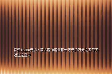 投資16880元加入蒙古鹿神酒業(yè)按十萬元的萬分之五每天返還這是真