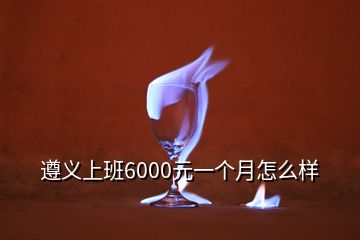 遵義上班6000元一個月怎么樣