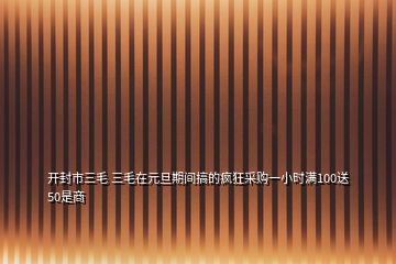 開(kāi)封市三毛 三毛在元旦期間搞的瘋狂采購(gòu)一小時(shí)滿100送50是商