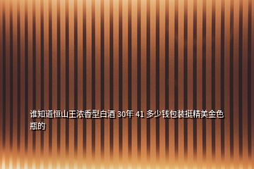 誰知道恒山王濃香型白酒 30年 41 多少錢包裝挺精美金色瓶的