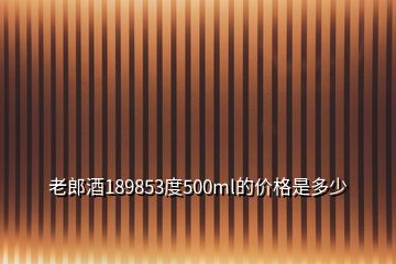 老郎酒189853度500ml的價格是多少