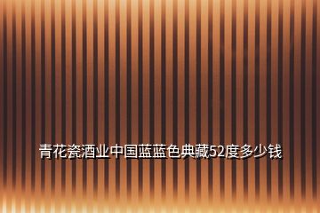 青花瓷酒業(yè)中國(guó)藍(lán)藍(lán)色典藏52度多少錢