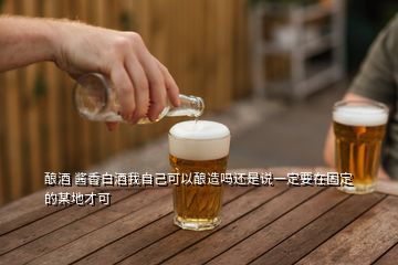 釀酒 醬香白酒我自己可以釀造嗎還是說(shuō)一定要在固定的某地才可