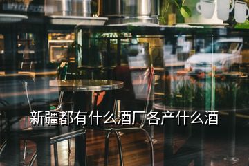 新疆都有什么酒廠各產(chǎn)什么酒