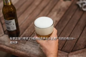 有便宜強行推銷了5箱酒給我茅臺五星酒廠出的價格108一瓶叫茅