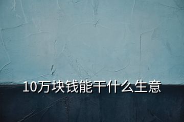 10萬塊錢能干什么生意