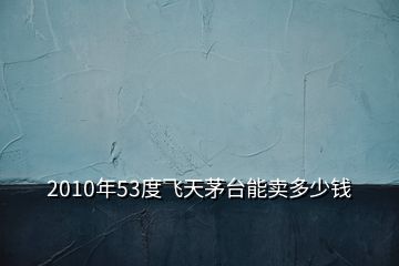 2010年53度飛天茅臺(tái)能賣多少錢