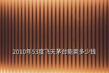 2010年53度飛天茅臺能賣多少錢