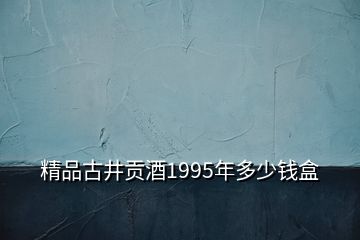 精品古井貢酒1995年多少錢盒