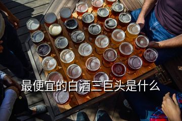 最便宜的白酒三巨頭是什么