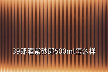 39郎酒紫砂郎500ml怎么樣