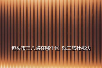 包頭市三八路在哪個區(qū)  就二旅社那邊