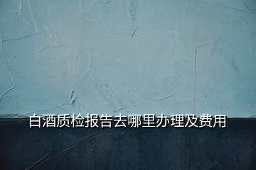 白酒質(zhì)檢報(bào)告去哪里辦理及費(fèi)用