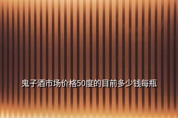 鬼子酒市場價格50度的目前多少錢每瓶