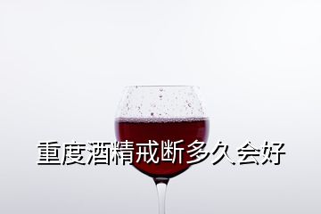 重度酒精戒斷多久會(huì)好