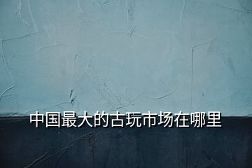 中國(guó)最大的古玩市場(chǎng)在哪里