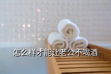 怎么樣才能讓老公不喝酒