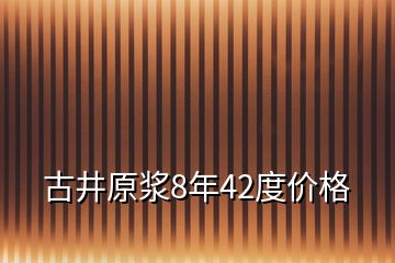 古井原漿8年42度價(jià)格