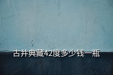 古井典藏42度多少錢(qián)一瓶