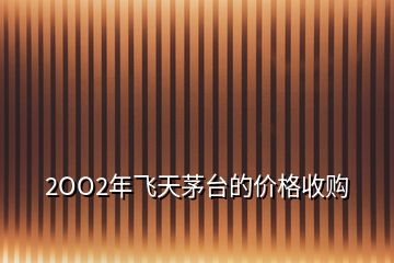 2OO2年飛天茅臺(tái)的價(jià)格收購(gòu)