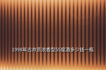 1998年古井貢濃香型55度酒多少錢一瓶