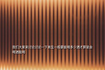 我們大家來討論討論一下男生一般要能喝多少酒才算是會喝酒能喝