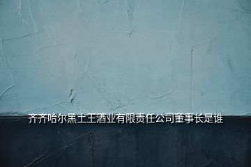 齊齊哈爾黑土王酒業(yè)有限責(zé)任公司董事長是誰