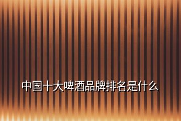 中國(guó)十大啤酒品牌排名是什么