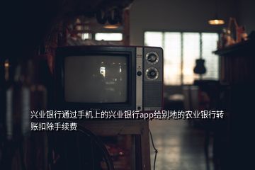 興業(yè)銀行通過手機上的興業(yè)銀行app給別地的農業(yè)銀行轉賬扣除手續(xù)費