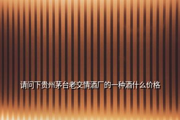 請(qǐng)問下貴州茅臺(tái)老交情酒廠的一種酒什么價(jià)格