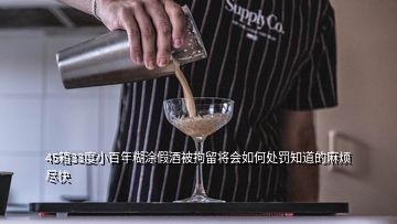 45箱33度小百年糊涂假酒被拘留將會如何處罰知道的麻煩盡快