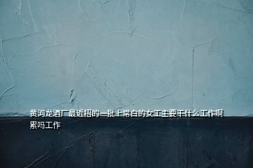 黃河龍酒廠最近招的一批上常白的女工主要干什么工作啊累嗎工作