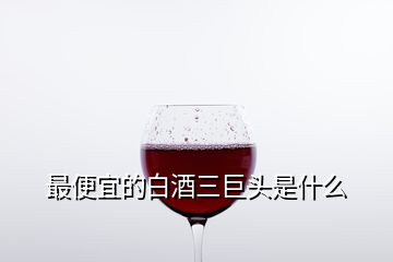 最便宜的白酒三巨頭是什么