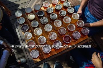 我想將我們縣的散酒收購(gòu)以后包裝成瓶裝酒外賣不知道需要些什么