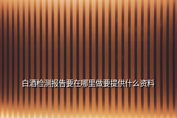 白酒檢測報告要在哪里做要提供什么資料