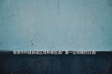 常德市所轄縣級區(qū)域有哪些酒廠要一定規(guī)模的白酒廠