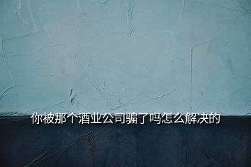 你被那個酒業(yè)公司騙了嗎怎么解決的