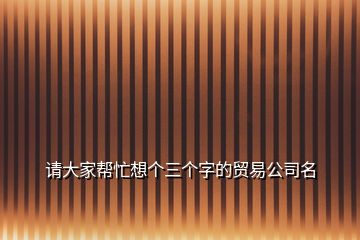 請(qǐng)大家?guī)兔ο雮€(gè)三個(gè)字的貿(mào)易公司名