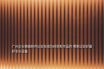 廣州企業(yè)歌曲制作比較有成功經(jīng)驗(yàn)和作品的 哪家比較好最好專業(yè)設(shè)備