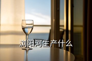 瀏陽河生產(chǎn)什么