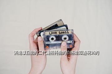 濟南章丘出的二代清照特曲的價格誰知道啊36的