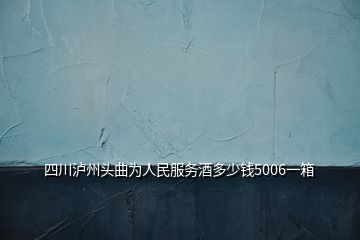 四川瀘州頭曲為人民服務(wù)酒多少錢5006一箱