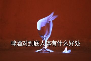 啤酒對(duì)到底人體有什么好處