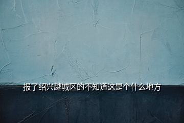 報(bào)了紹興越城區(qū)的不知道這是個(gè)什么地方