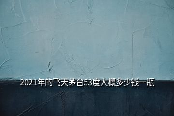 2021年的飛天茅臺53度大概多少錢一瓶