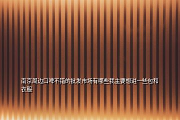 南京周邊口啤不錯的批發(fā)市場有哪些我主要想進一些包和衣服