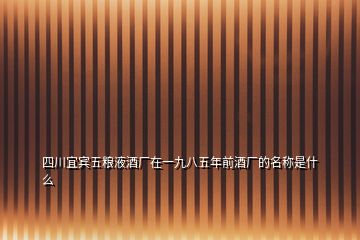 四川宜賓五糧液酒廠在一九八五年前酒廠的名稱是什么