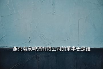 燕京離泉啤酒有限公司的董事長(zhǎng)是誰(shuí)